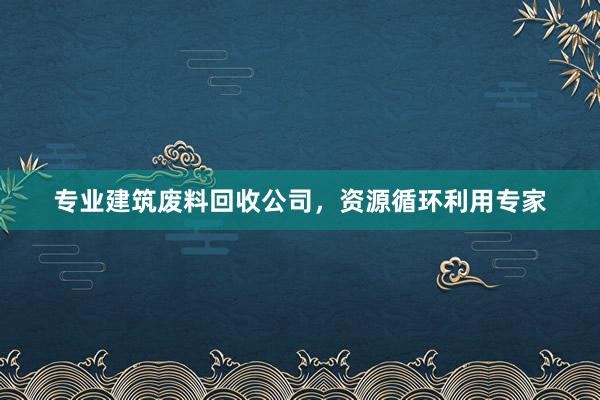 专业建筑废料回收公司，资源循环利用专家